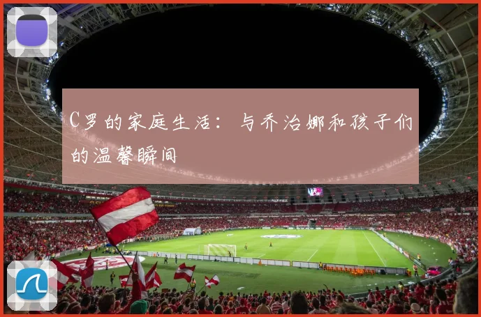 C罗的家庭生活：与乔治娜和孩子们的温馨瞬间