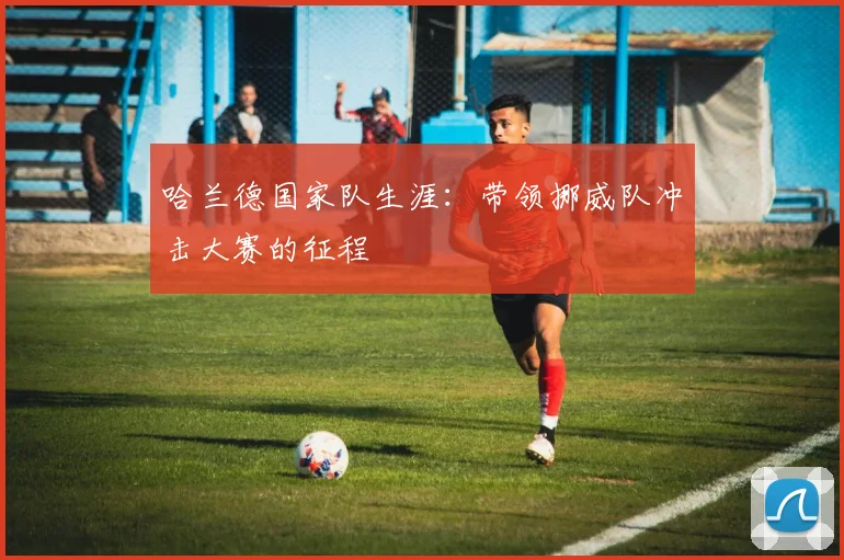 哈兰德国家队生涯：带领挪威队冲击大赛的征程