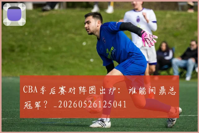 CBA季后赛对阵图出炉：谁能问鼎总冠军？_20260526125041