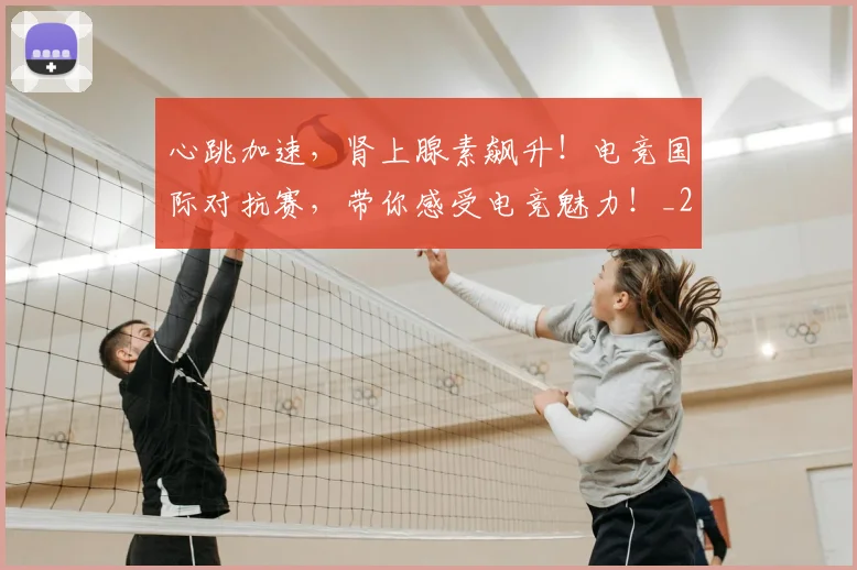 心跳加速，肾上腺素飙升！电竞国际对抗赛，带你感受电竞魅力！_20260704174128_20260731165210