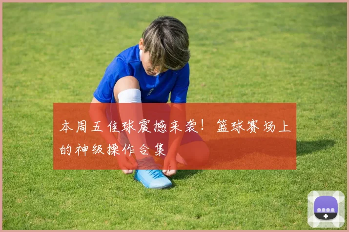 本周五佳球震撼来袭！篮球赛场上的神级操作合集