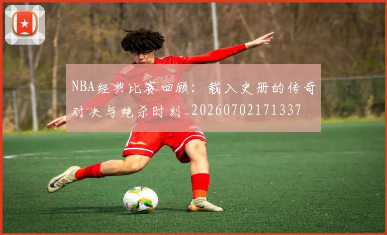 NBA经典比赛回顾：载入史册的传奇对决与绝杀时刻_20260702171337