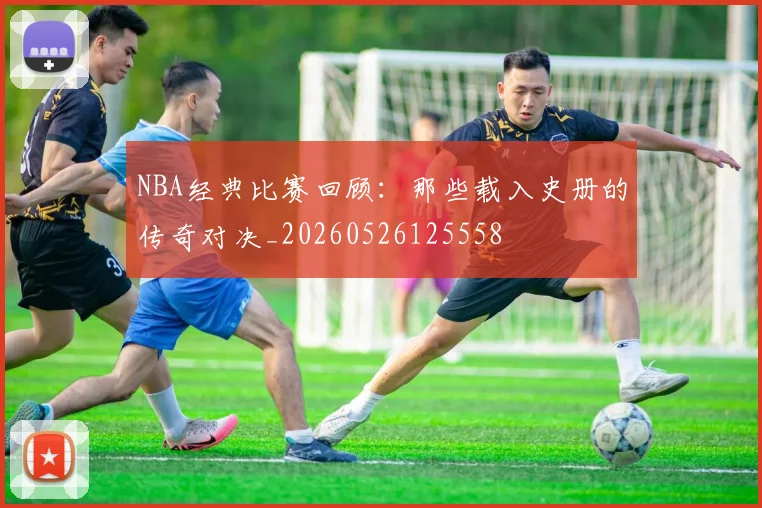 NBA经典比赛回顾：那些载入史册的传奇对决_20260526125558