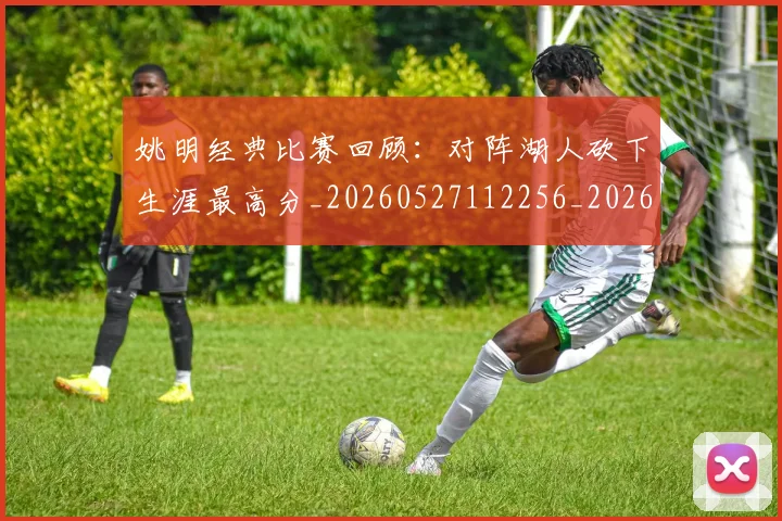 姚明经典比赛回顾：对阵湖人砍下生涯最高分_20260527112256_20260720192239