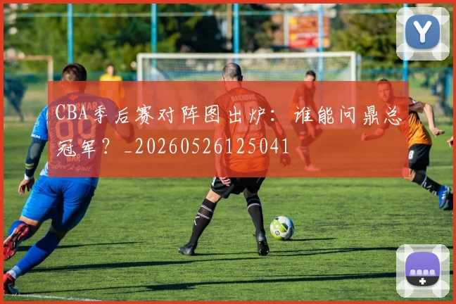 CBA季后赛对阵图出炉：谁能问鼎总冠军？_20260526125041