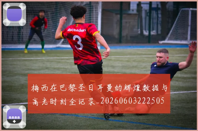 梅西在巴黎圣日耳曼的辉煌数据与高光时刻全记录_20260603222505