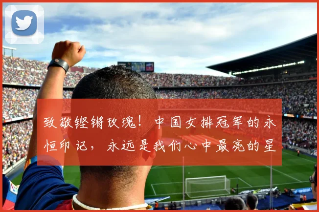 致敬铿锵玫瑰！中国女排冠军的永恒印记，永远是我们心中最亮的星