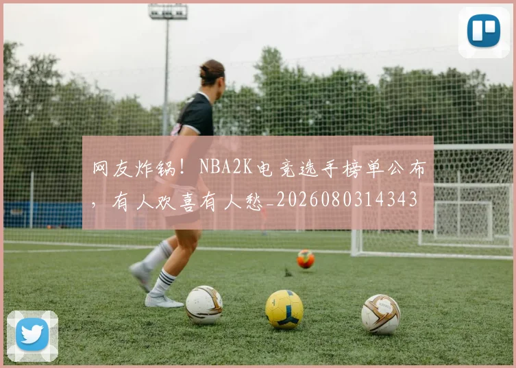 网友炸锅！NBA2K电竞选手榜单公布，有人欢喜有人愁_20260803143430