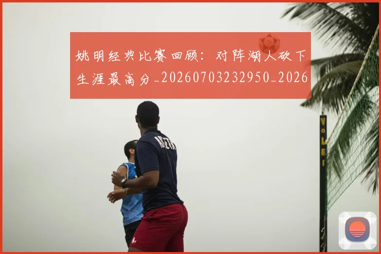 姚明经典比赛回顾：对阵湖人砍下生涯最高分_20260703232950_20260720192240