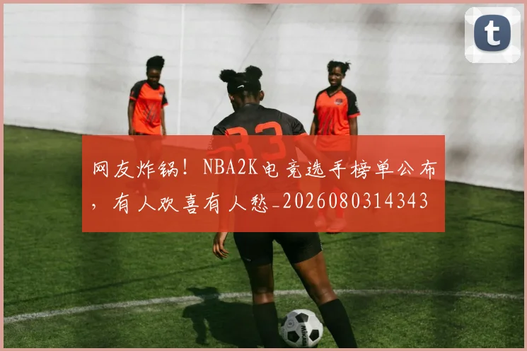 网友炸锅！NBA2K电竞选手榜单公布，有人欢喜有人愁_20260803143430