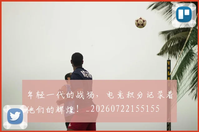 年轻一代的战场，电竞积分记录着他们的辉煌！_20260722155155