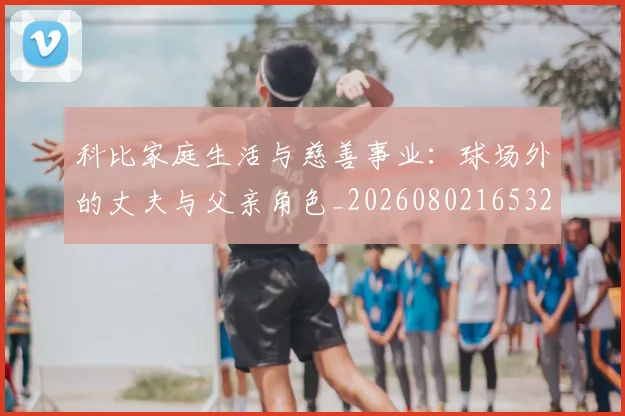 科比家庭生活与慈善事业:球场外的丈夫与父亲角色_20260802165323