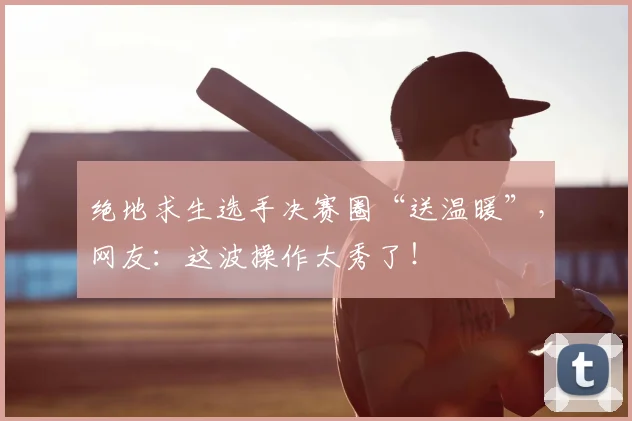 绝地求生选手决赛圈“送温暖”，网友：这波操作太秀了！