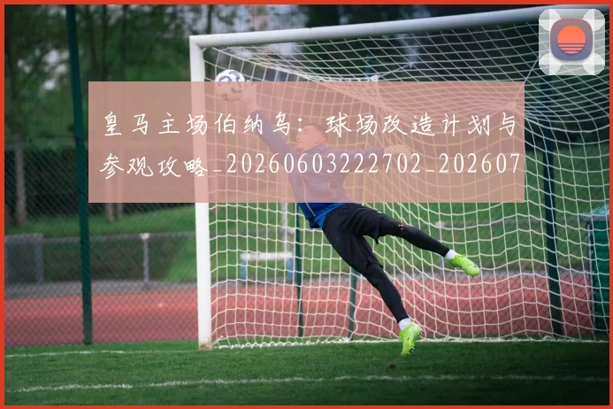 皇马主场伯纳乌：球场改造计划与参观攻略_20260603222702_20260708194025
