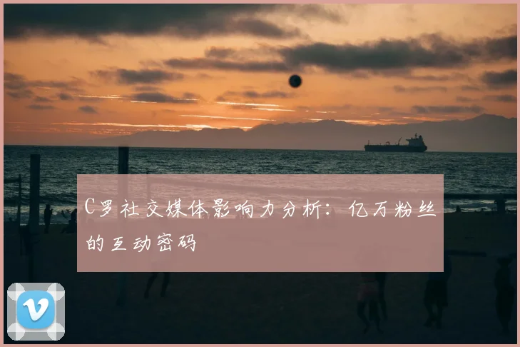 C罗社交媒体影响力分析：亿万粉丝的互动密码