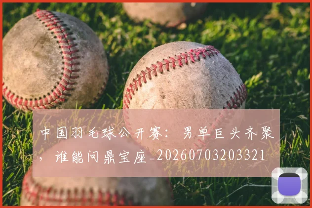 中国羽毛球公开赛：男单巨头齐聚，谁能问鼎宝座_20260703203321