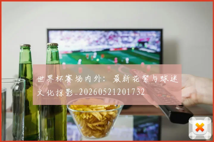 世界杯赛场内外：最新花絮与球迷文化掠影_20260521201732