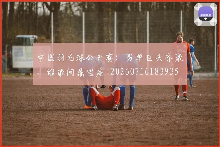 中国羽毛球公开赛：男单巨头齐聚，谁能问鼎宝座_20260716183935