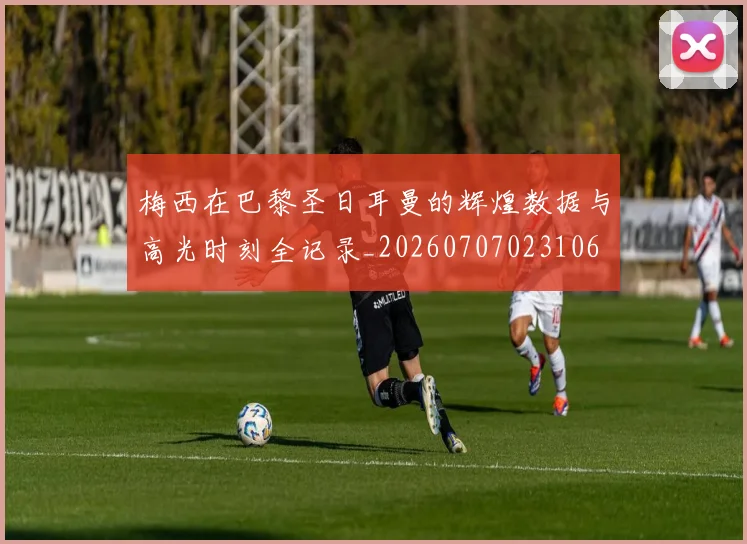 梅西在巴黎圣日耳曼的辉煌数据与高光时刻全记录_20260707023106