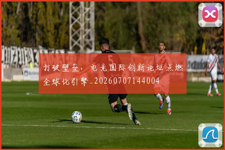 打破壁垒，电竞国际创新论坛点燃全球化引擎_20260707144004