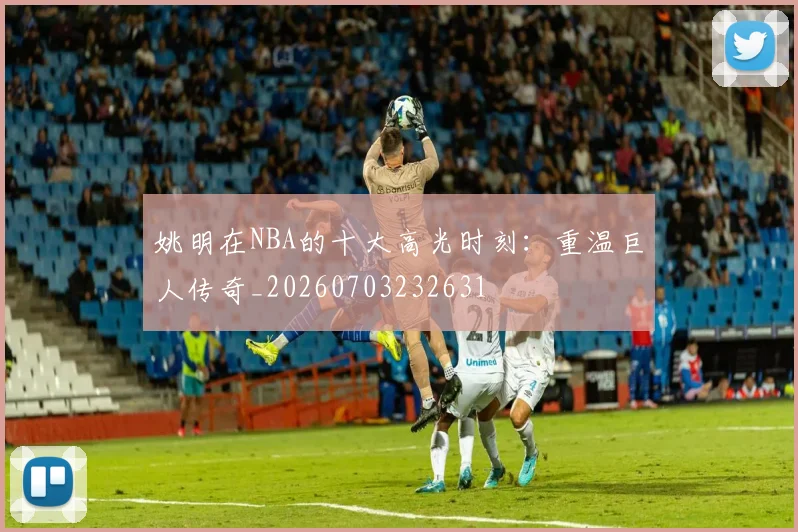 姚明在NBA的十大高光时刻：重温巨人传奇_20260703232631