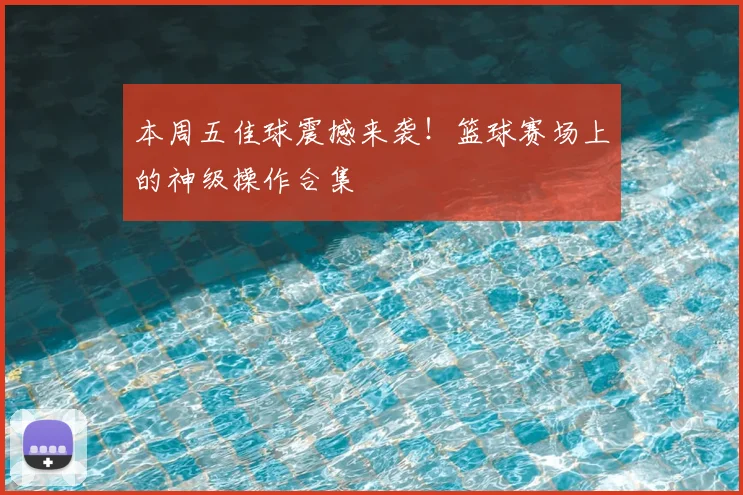 本周五佳球震撼来袭！篮球赛场上的神级操作合集