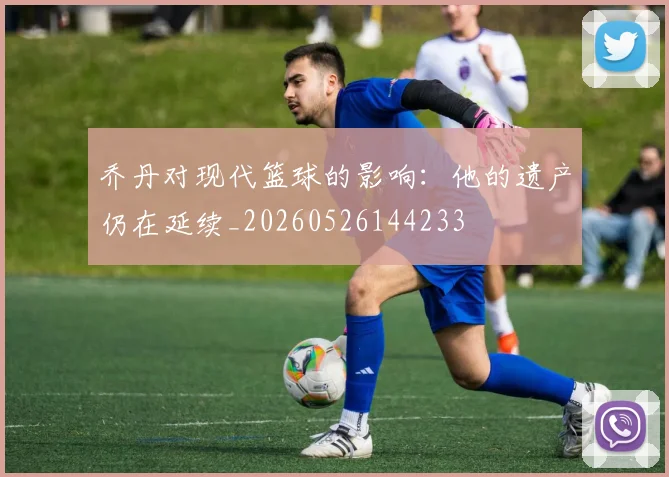 乔丹对现代篮球的影响：他的遗产仍在延续_20260526144233