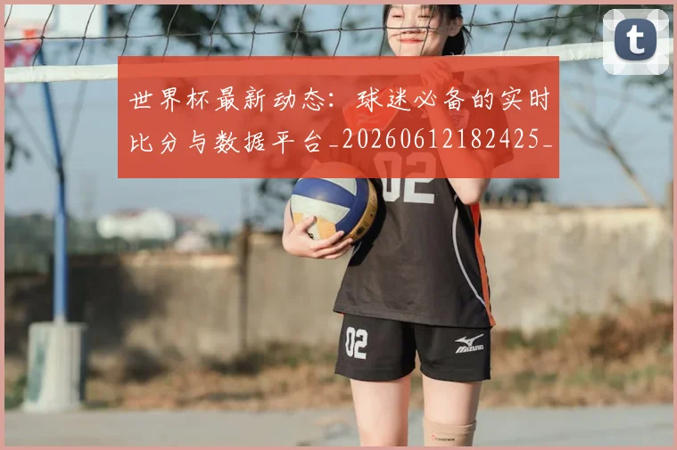 世界杯最新动态：球迷必备的实时比分与数据平台_20260612182425_20260715191210