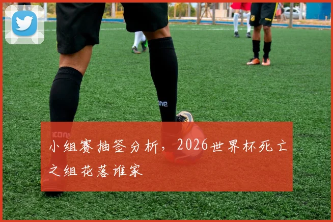 小组赛抽签分析，2026世界杯死亡之组花落谁家