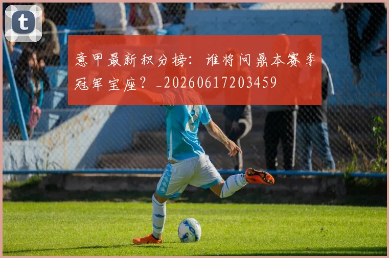 意甲最新积分榜:谁将问鼎本赛季冠军宝座?_20260617203459
