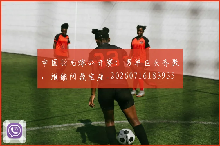 中国羽毛球公开赛：男单巨头齐聚，谁能问鼎宝座_20260716183935