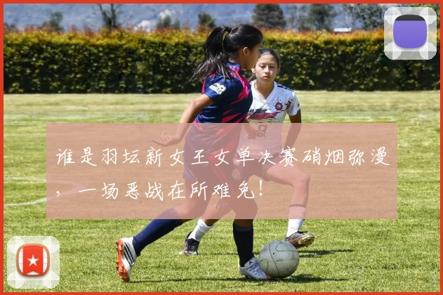 谁是羽坛新女王女单决赛硝烟弥漫，一场恶战在所难免！