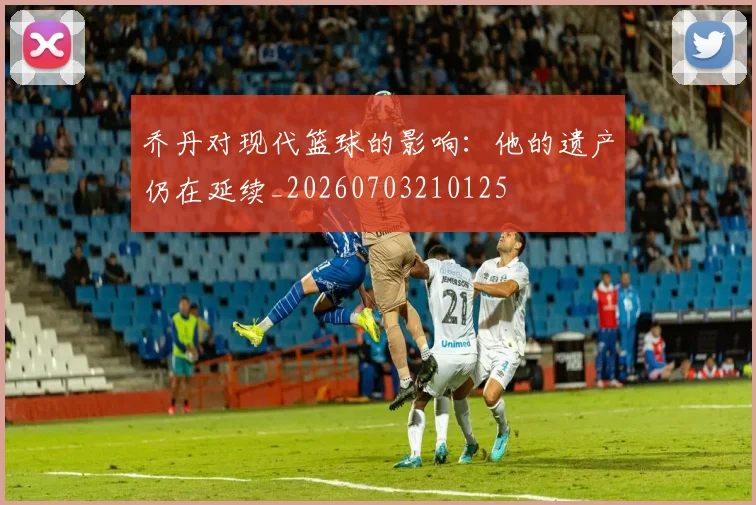 乔丹对现代篮球的影响：他的遗产仍在延续_20260703210125