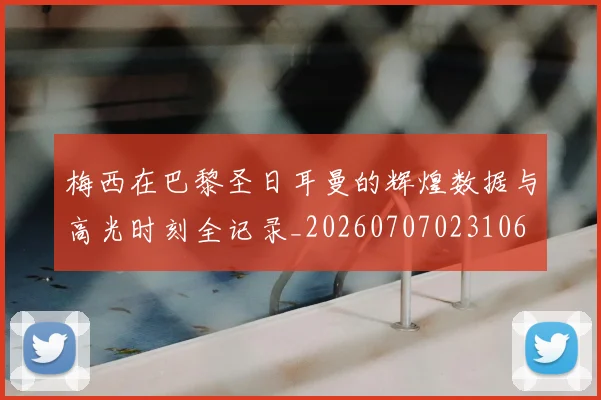 梅西在巴黎圣日耳曼的辉煌数据与高光时刻全记录_20260707023106