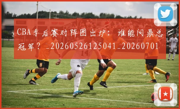 CBA季后赛对阵图出炉：谁能问鼎总冠军？_20260526125041_20260701210629_20260712044625