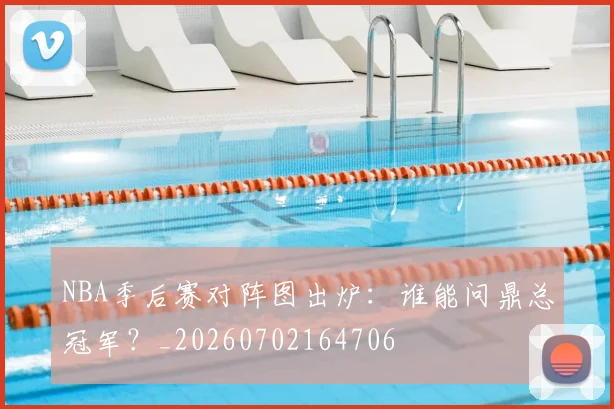 NBA季后赛对阵图出炉：谁能问鼎总冠军？_20260702164706