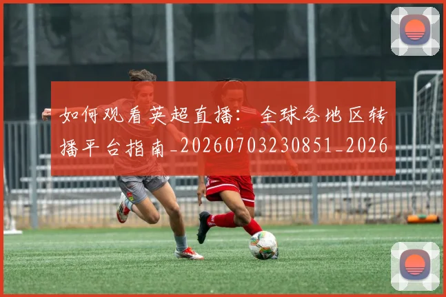 如何观看英超直播：全球各地区转播平台指南_20260703230851_20260720183520